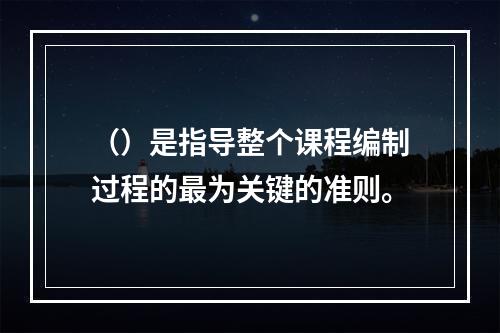 （）是指导整个课程编制过程的最为关键的准则。