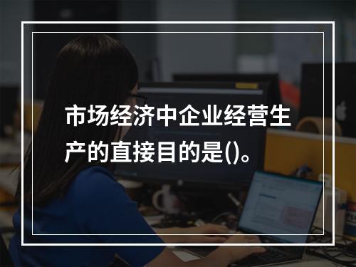 市场经济中企业经营生产的直接目的是()。