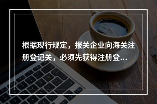 根据现行规定，报关企业向海关注册登记关，必须先获得注册登记许