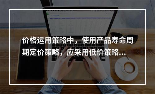 价格运用策略中，使用产品寿命周期定价策略，应采用低价策略的有