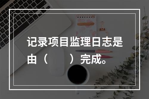 记录项目监理日志是由（　　）完成。