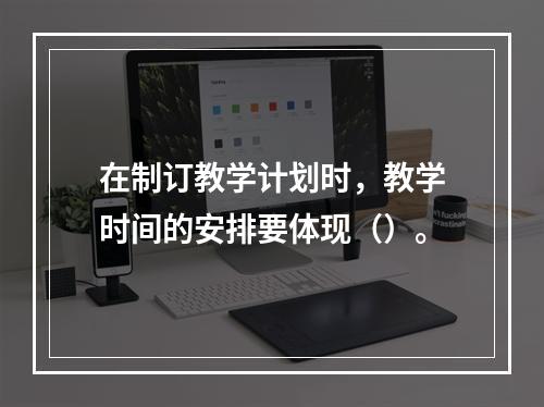 在制订教学计划时，教学时间的安排要体现（）。