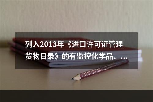 列入2013年《进口许可证管理货物目录》的有监控化学品、易制