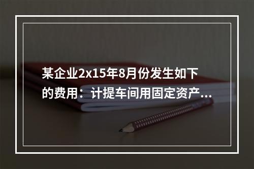 某企业2x15年8月份发生如下的费用：计提车间用固定资产折旧