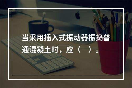 当采用插入式振动器振捣普通混凝土时，应（　）。