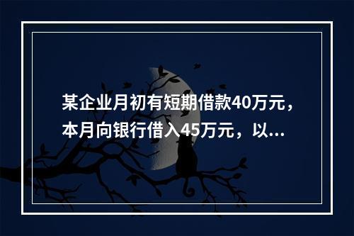 某企业月初有短期借款40万元，本月向银行借入45万元，以银行