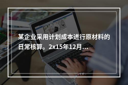 某企业采用计划成本进行原材料的日常核算。2x15年12月初结