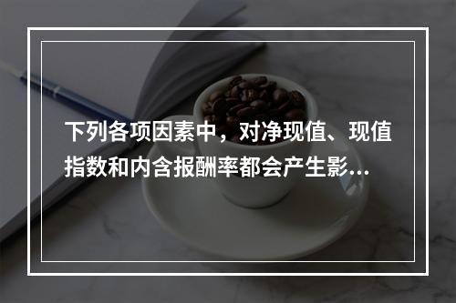 下列各项因素中，对净现值、现值指数和内含报酬率都会产生影响的