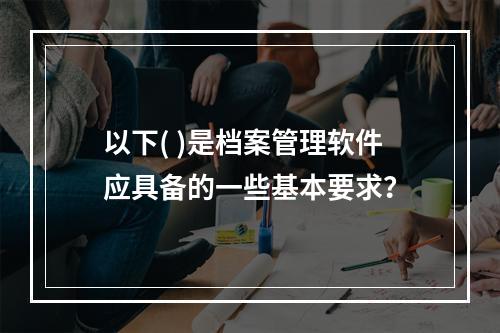 以下( )是档案管理软件应具备的一些基本要求？