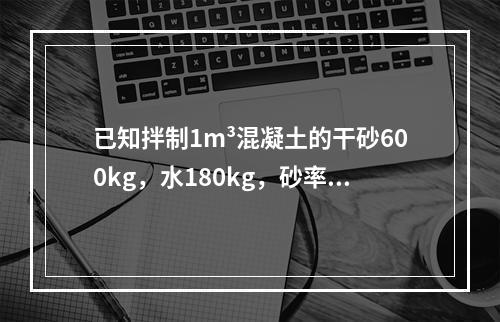 已知拌制1m³混凝土的干砂600kg，水180kg，砂率为0