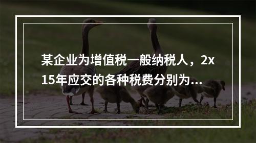 某企业为增值税一般纳税人，2x15年应交的各种税费分别为：增