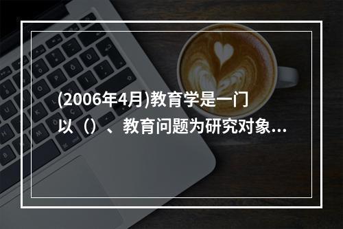 (2006年4月)教育学是一门以（）、教育问题为研究对象，探