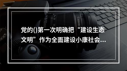 党的()第一次明确把“建设生态文明”作为全面建设小康社会奋斗