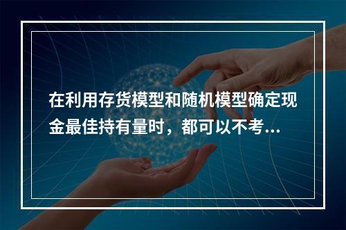 在利用存货模型和随机模型确定现金最佳持有量时，都可以不考虑管