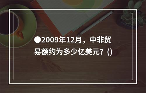 ●2009年12月，中非贸易额约为多少亿美元？()