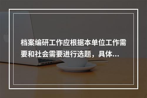 档案编研工作应根据本单位工作需要和社会需要进行选题，具体应考