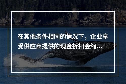 在其他条件相同的情况下，企业享受供应商提供的现金折扣会缩短现