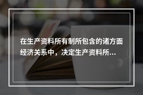 在生产资料所有制所包含的诸方面经济关系中，决定生产资料所有制