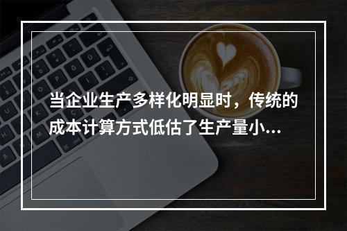 当企业生产多样化明显时，传统的成本计算方式低估了生产量小而技