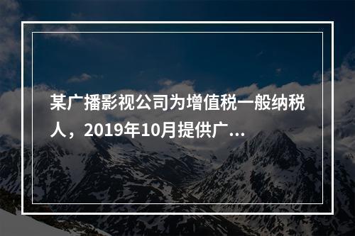 某广播影视公司为增值税一般纳税人，2019年10月提供广告设