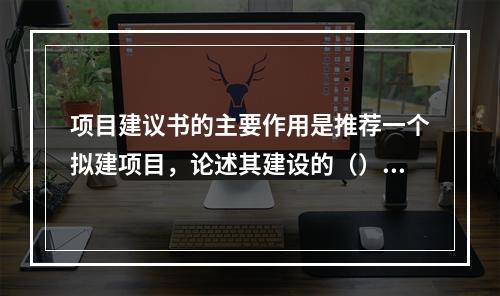 项目建议书的主要作用是推荐一个拟建项目，论述其建设的（）、建