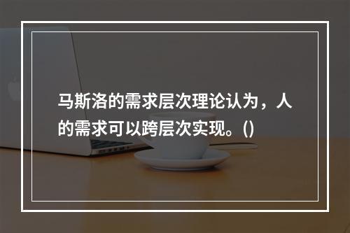 马斯洛的需求层次理论认为，人的需求可以跨层次实现。()