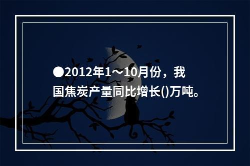 ●2012年1～10月份，我国焦炭产量同比增长()万吨。