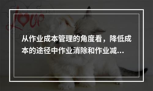 从作业成本管理的角度看，降低成本的途径中作业消除和作业减少是