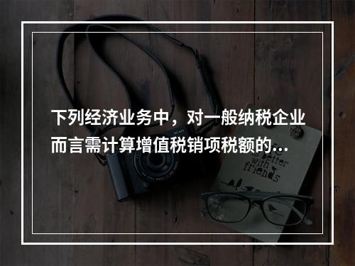 下列经济业务中，对一般纳税企业而言需计算增值税销项税额的有（