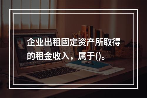 企业出租固定资产所取得的租金收入，属于()。