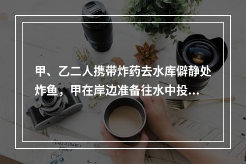 甲、乙二人携带炸药去水库僻静处炸鱼，甲在岸边准备往水中投掷炸