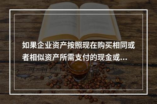 如果企业资产按照现在购买相同或者相似资产所需支付的现金或者现