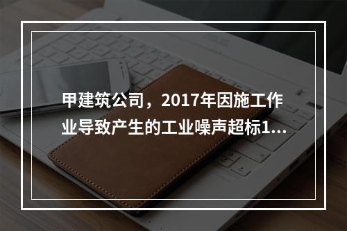 甲建筑公司，2017年因施工作业导致产生的工业噪声超标16分