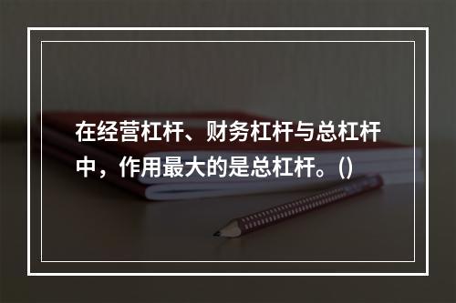 在经营杠杆、财务杠杆与总杠杆中，作用最大的是总杠杆。()