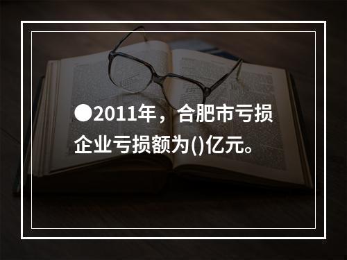 ●2011年，合肥市亏损企业亏损额为()亿元。