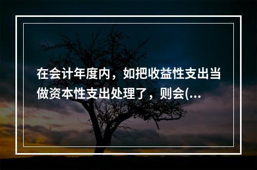 在会计年度内，如把收益性支出当做资本性支出处理了，则会( )