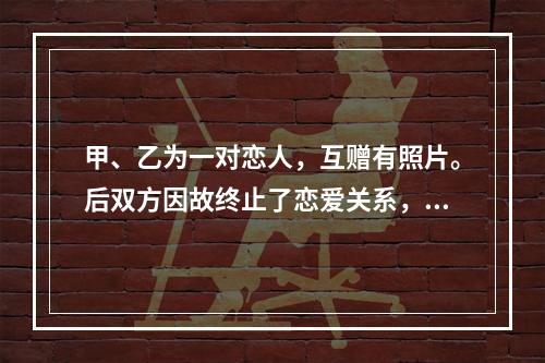 甲、乙为一对恋人，互赠有照片。后双方因故终止了恋爱关系，甲向