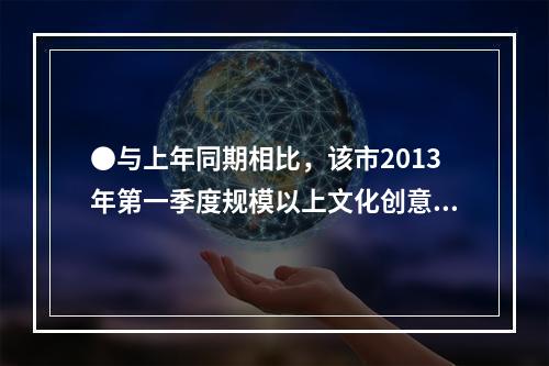 ●与上年同期相比，该市2013年第一季度规模以上文化创意产业