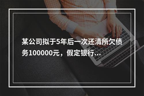 某公司拟于5年后一次还清所欠债务100000元，假定银行利息