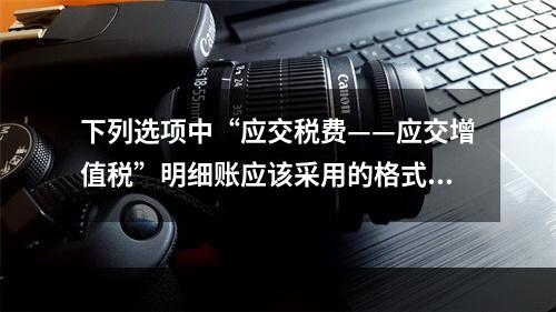 下列选项中“应交税费——应交增值税”明细账应该采用的格式是(