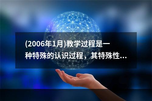 (2006年1月)教学过程是一种特殊的认识过程，其特殊性表现