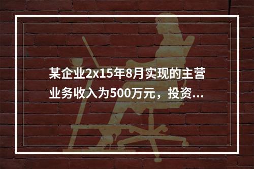 某企业2x15年8月实现的主营业务收入为500万元，投资收益