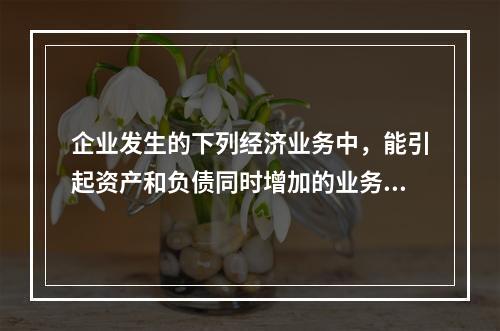 企业发生的下列经济业务中，能引起资产和负债同时增加的业务是(