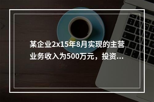 某企业2x15年8月实现的主营业务收入为500万元，投资收益