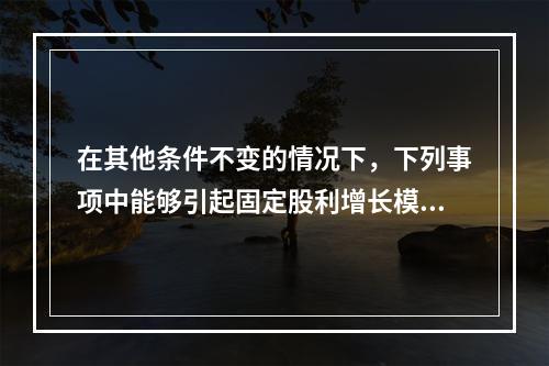 在其他条件不变的情况下，下列事项中能够引起固定股利增长模型下