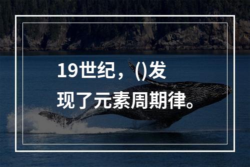 19世纪，()发现了元素周期律。