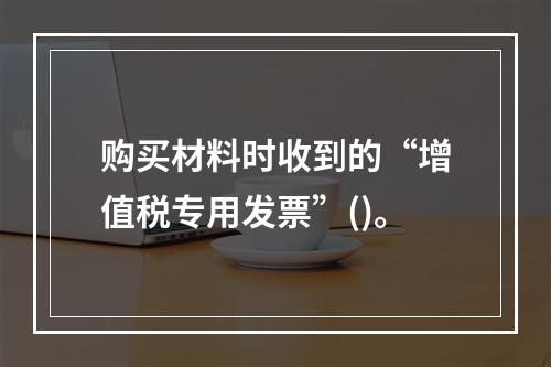 购买材料时收到的“增值税专用发票”()。