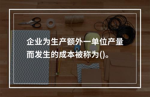 企业为生产额外一单位产量而发生的成本被称为()。