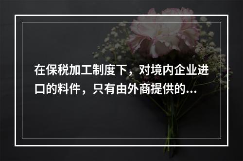 在保税加工制度下，对境内企业进口的料件，只有由外商提供的，海