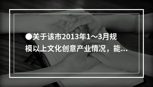 ●关于该市2013年1～3月规模以上文化创意产业情况，能够从